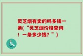 灵芝烟有卖的吗多钱一条(“灵芝烟价格查询！一条多少钱？”)