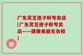 广东灵芝孢子粉专卖店(广东灵芝孢子粉专卖店——健康美丽无负担)