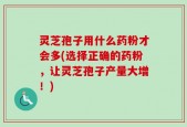 灵芝孢子用什么药粉才会多(选择正确的药粉，让灵芝孢子产量大增！)