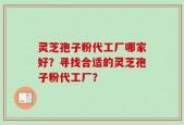 灵芝孢子粉代工厂哪家好？寻找合适的灵芝孢子粉代工厂？