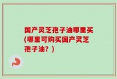 国产灵芝孢子油哪里买(哪里可购买国产灵芝孢子油？)