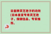 日皇牌灵芝孢子的功效(日本皇室专用灵芝孢子，保健佳品，专家推荐。