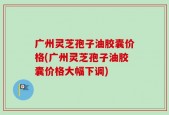 广州灵芝孢子油胶囊价格(广州灵芝孢子油胶囊价格大幅下调)