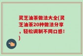 灵芝油茶做法大全(灵芝油茶20种做法分享，轻松调制不同口感！)
