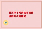 灵芝孢子粉寿仙谷智商税提升与健康的