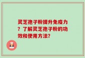 灵芝孢子粉提升免疫力？了解灵芝孢子粉的功效和使用方法？
