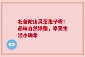 北普陀山灵芝孢子粉：品味自然馈赠，享受生活小确幸