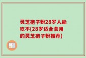 灵芝孢子粉28岁人能吃不(28岁适合食用的灵芝孢子粉推荐)