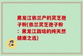 黑龙江依兰产的灵芝孢子粉(依兰灵芝孢子粉：黑龙江栽培的纯天然健康之选)