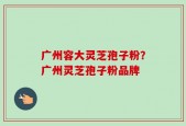 广州容大灵芝孢子粉？广州灵芝孢子粉品牌