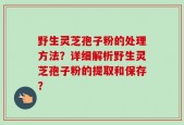 野生灵芝孢子粉的处理方法？详细解析野生灵芝孢子粉的提取和保存？