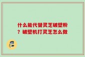 什么能代替灵芝破壁粉？破壁机打灵芝怎么做