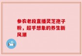 参农老段直播灵芝孢子粉，超乎想象的养生新风潮