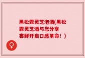 黑松露灵芝泡酒(黑松露灵芝酒与您分享  尝鲜开启口感革命！)