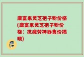 康富来灵芝孢子粉价格(康富来灵芝孢子粉价格：抗疲劳神器售价揭晓)