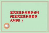 紫灵芝生长周期多长时间(紫灵芝生长需要多久时间？)