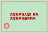灵芝孢子粉大案？敖东灵芝孢子粉是真的吗