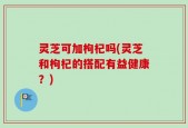 灵芝可加枸杞吗(灵芝和枸杞的搭配有益健康？)