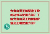大盘山灵芝破壁孢子粉的功效与使用方法？了解大盘山灵芝的保健价值及正确使用方法？