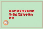 泰山的灵芝孢子粉的功效(泰山灵芝孢子粉的奇效