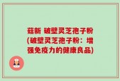 菇新 破壁灵芝孢子粉(破壁灵芝孢子粉：增强免疫力的健康良品)