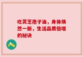 吃灵芝孢子油，身体焕然一新，生活品质倍增的秘诀