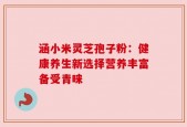 涵小米灵芝孢子粉：健康养生新选择营养丰富备受青睐