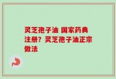 灵芝孢子油 国家药典注册？灵芝孢子油正宗做法
