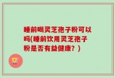 睡前喝灵芝孢子粉可以吗(睡前饮用灵芝孢子粉是否有益健康？)