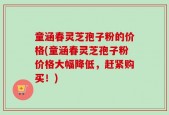 童涵春灵芝孢子粉的价格(童涵春灵芝孢子粉价格大幅降低，赶紧购买！)