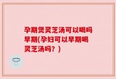 孕期煲灵芝汤可以喝吗早期(孕妇可以早期喝灵芝汤吗？)