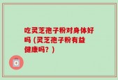 吃灵芝孢子粉对身体好吗 (灵芝孢子粉有益健康吗？)