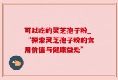 可以吃的灵芝孢子粉_“探索灵芝孢子粉的食用价值与健康益处”
