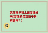 灵芝孢子粉上面浮油好吗(浮油的灵芝孢子粉有害吗？)