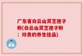 广东省白云山灵芝孢子粉(白云山灵芝孢子粉：珍贵的养生佳品)