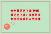 忻州灵芝孢子油(忻州灵芝孢子油：提高免疫力抵抗疾病的天然选择！)