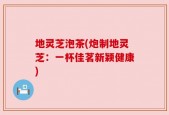 地灵芝泡茶(炮制地灵芝：一杯佳茗新颖健康)