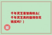 千年灵芝是智商税么(千年灵芝真的值得你花钱买吗？)