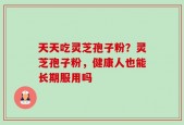 天天吃灵芝孢子粉？灵芝孢子粉，健康人也能长期服用吗