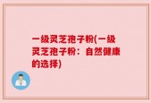 一级灵芝孢子粉(一级灵芝孢子粉：自然健康的选择)