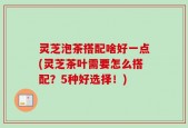 灵芝泡茶搭配啥好一点(灵芝茶叶需要怎么搭配？5种好选择！)