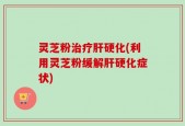 灵芝粉治疗肝硬化(利用灵芝粉缓解肝硬化症状)