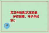 灵芝骨胶囊(灵芝胶囊：护你健康，守护你的家!)