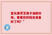 富元康灵芝孢子油新价格，看看你的钱包准备好了吗？”