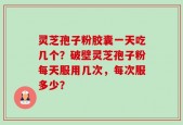 灵芝孢子粉胶囊一天吃几个？破壁灵芝孢子粉每天服用几次，每次服多少？