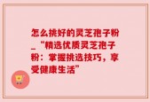 怎么挑好的灵芝孢子粉_“精选优质灵芝孢子粉：掌握挑选技巧，享受健康生活”