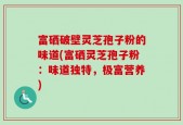 富硒破壁灵芝孢子粉的味道(富硒灵芝孢子粉：味道独特，极富营养)