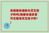 有脑垂体瘤能吃灵芝孢子粉吗(脑垂体瘤患者可否服用灵芝孢子粉？)