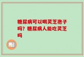 糖尿病可以喝灵芝孢子吗？糖尿病人能吃灵芝吗