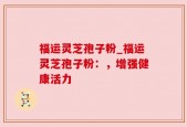 福运灵芝孢子粉_福运灵芝孢子粉：，增强健康活力
